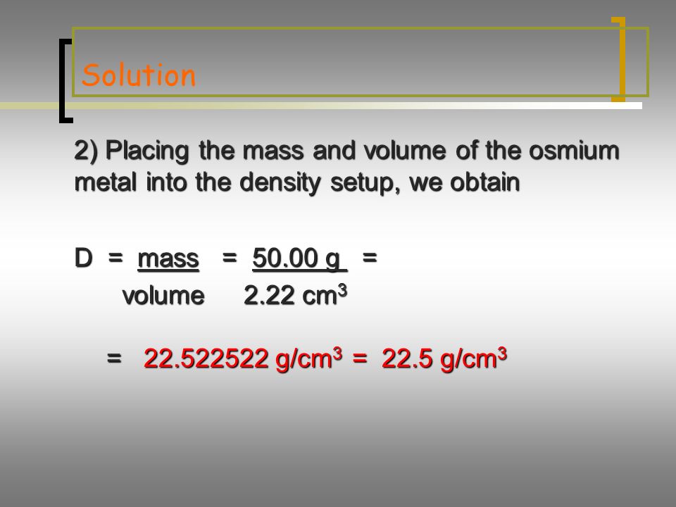 Solution 2) Placing the mass and volume of the osmium metal into the density setup, we obtain D = mass = g = volume2.22 cm 3 volume2.22 cm 3 = g/cm 3 = 22.5 g/cm 3 = g/cm 3 = 22.5 g/cm 3