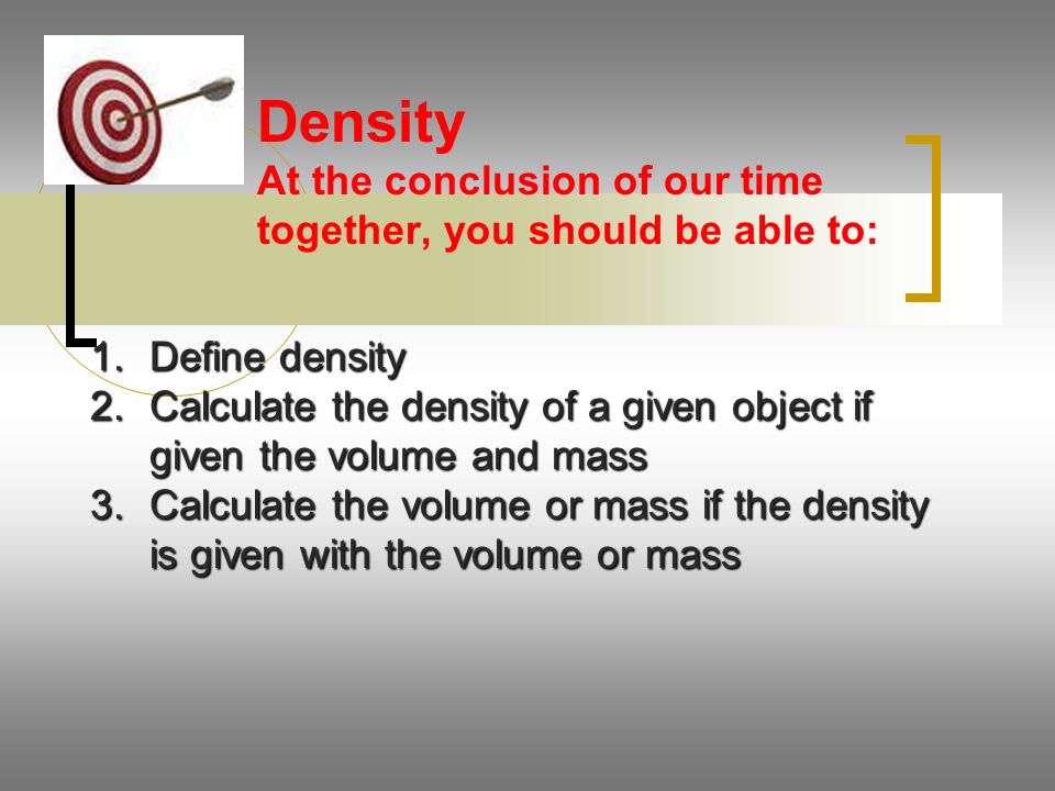 Density At the conclusion of our time together, you should be able to: 1.Define density 2.Calculate the density of a given object if given the volume and mass 3.Calculate the volume or mass if the density is given with the volume or mass