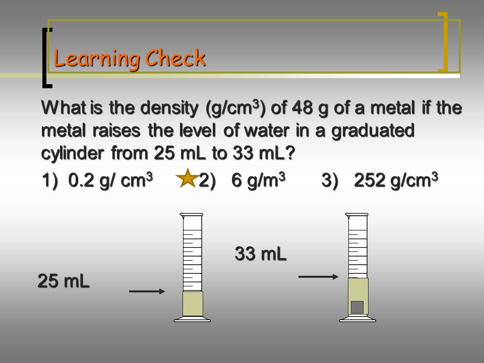 Learning Check What is the density (g/cm 3 ) of 48 g of a metal if the metal raises the level of water in a graduated cylinder from 25 mL to 33 mL.