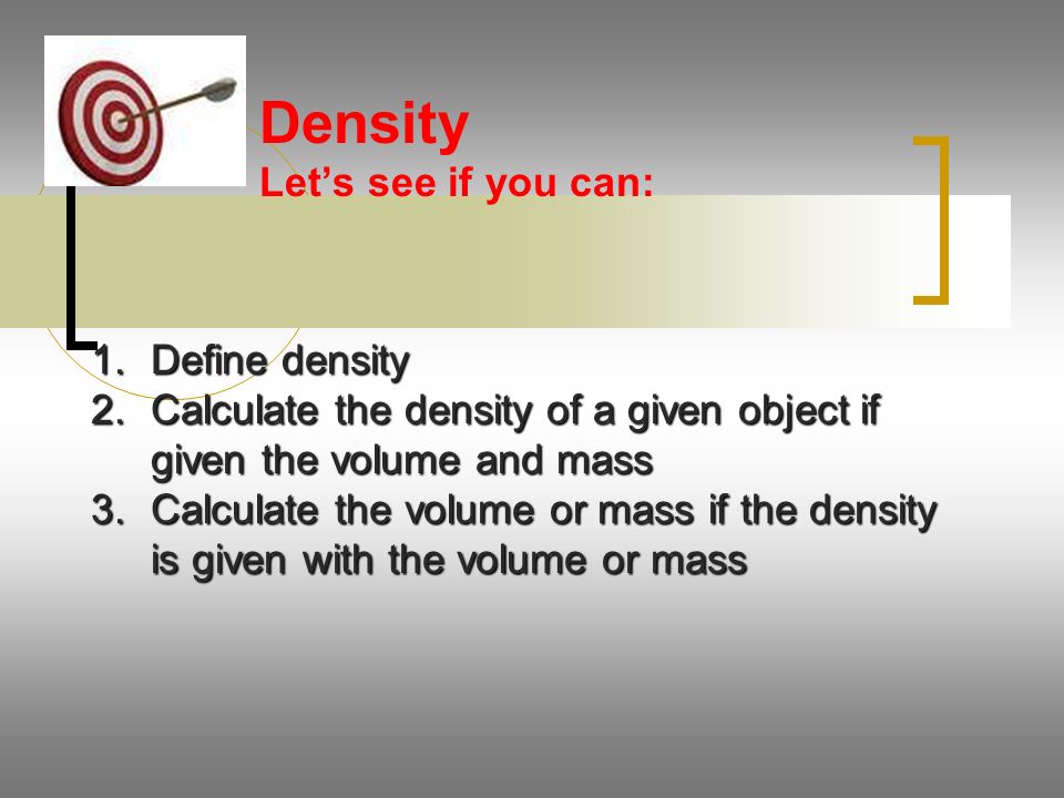 Density Let’s see if you can: 1.Define density 2.Calculate the density of a given object if given the volume and mass 3.Calculate the volume or mass if the density is given with the volume or mass
