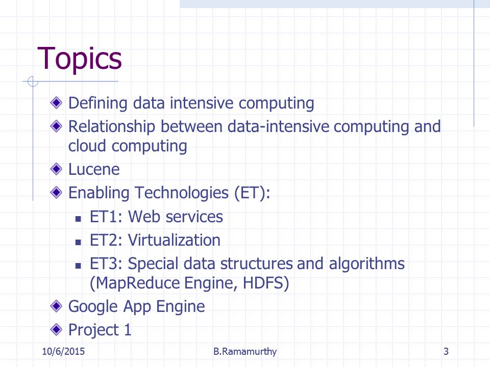 10/6/2015B.Ramamurthy3 Topics Defining data intensive computing Relationship between data-intensive computing and cloud computing Lucene Enabling Technologies (ET): ET1: Web services ET2: Virtualization ET3: Special data structures and algorithms (MapReduce Engine, HDFS) Google App Engine Project 1 10/6/2015B.Ramamurthy3