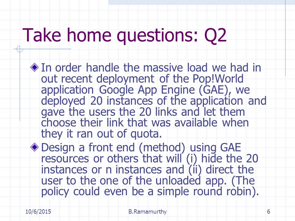 10/6/2015B.Ramamurthy6 Take home questions: Q2 In order handle the massive load we had in out recent deployment of the Pop!World application Google App Engine (GAE), we deployed 20 instances of the application and gave the users the 20 links and let them choose their link that was available when they it ran out of quota.