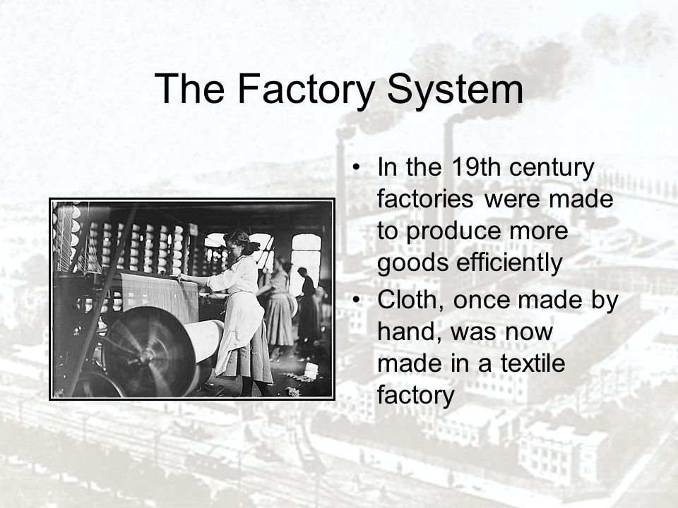 The Factory System In the 19th century factories were made to produce more goods efficiently Cloth, once made by hand, was now made in a textile factory