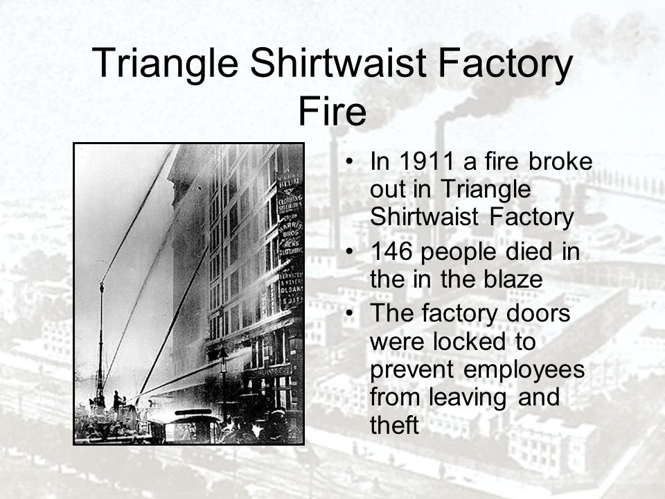 Triangle Shirtwaist Factory Fire In 1911 a fire broke out in Triangle Shirtwaist Factory 146 people died in the in the blaze The factory doors were locked to prevent employees from leaving and theft