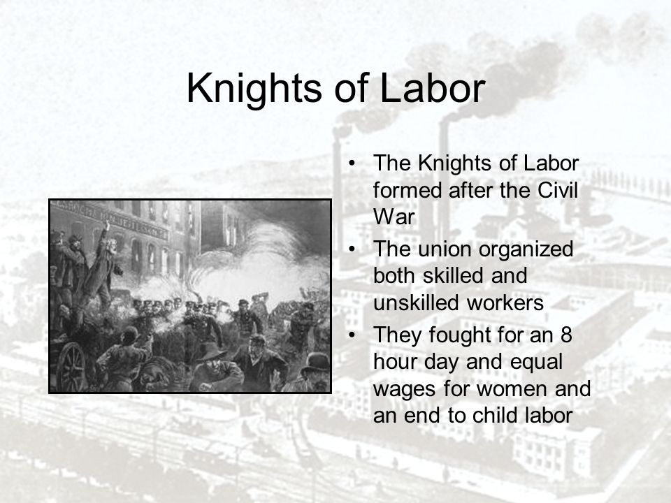 Knights of Labor The Knights of Labor formed after the Civil War The union organized both skilled and unskilled workers They fought for an 8 hour day and equal wages for women and an end to child labor