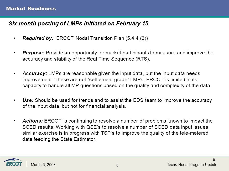 6 6 Texas Nodal Program UpdateMarch 6, 2008 Market Readiness Required by: ERCOT Nodal Transition Plan (5.4.4 (3)) Purpose: Provide an opportunity for market participants to measure and improve the accuracy and stability of the Real Time Sequence (RTS).
