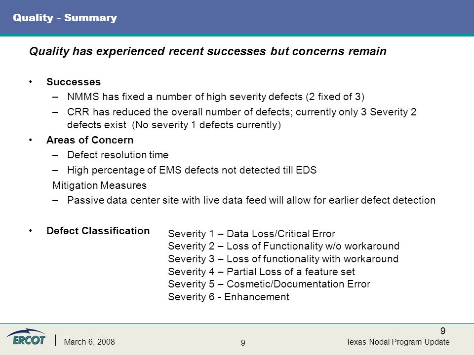 9 9 Texas Nodal Program UpdateMarch 6, 2008 Quality - Summary Successes –NMMS has fixed a number of high severity defects (2 fixed of 3) –CRR has reduced the overall number of defects; currently only 3 Severity 2 defects exist (No severity 1 defects currently) Areas of Concern –Defect resolution time –High percentage of EMS defects not detected till EDS Mitigation Measures –Passive data center site with live data feed will allow for earlier defect detection Defect Classification Quality has experienced recent successes but concerns remain Severity 1 – Data Loss/Critical Error Severity 2 – Loss of Functionality w/o workaround Severity 3 – Loss of functionality with workaround Severity 4 – Partial Loss of a feature set Severity 5 – Cosmetic/Documentation Error Severity 6 - Enhancement