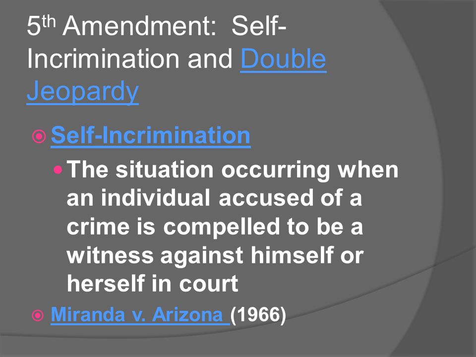 5 th Amendment: Self- Incrimination and Double Jeopardy  Self-Incrimination The situation occurring when an individual accused of a crime is compelled to be a witness against himself or herself in court  Miranda v.