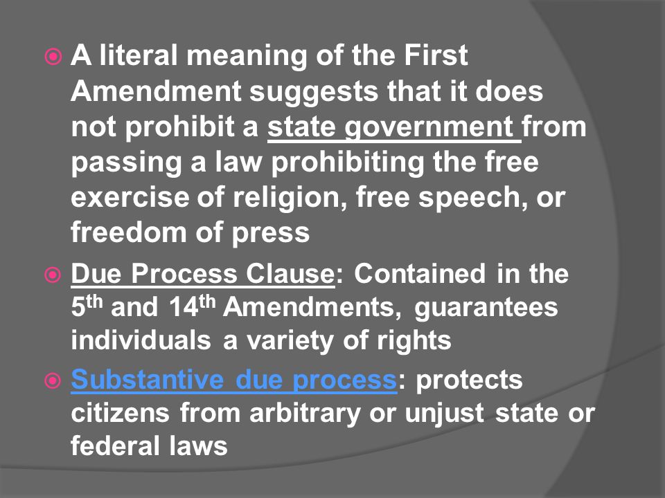  A literal meaning of the First Amendment suggests that it does not prohibit a state government from passing a law prohibiting the free exercise of religion, free speech, or freedom of press  Due Process Clause: Contained in the 5 th and 14 th Amendments, guarantees individuals a variety of rights  Substantive due process: protects citizens from arbitrary or unjust state or federal laws