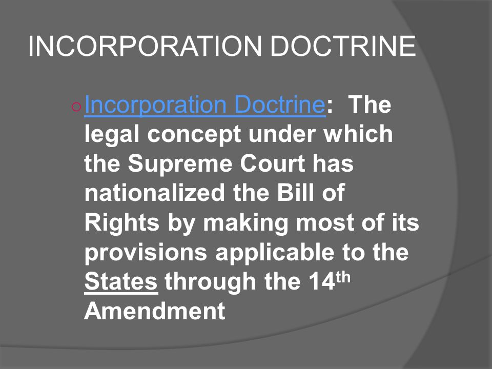 INCORPORATION DOCTRINE ○ Incorporation Doctrine: The legal concept under which the Supreme Court has nationalized the Bill of Rights by making most of its provisions applicable to the States through the 14 th Amendment