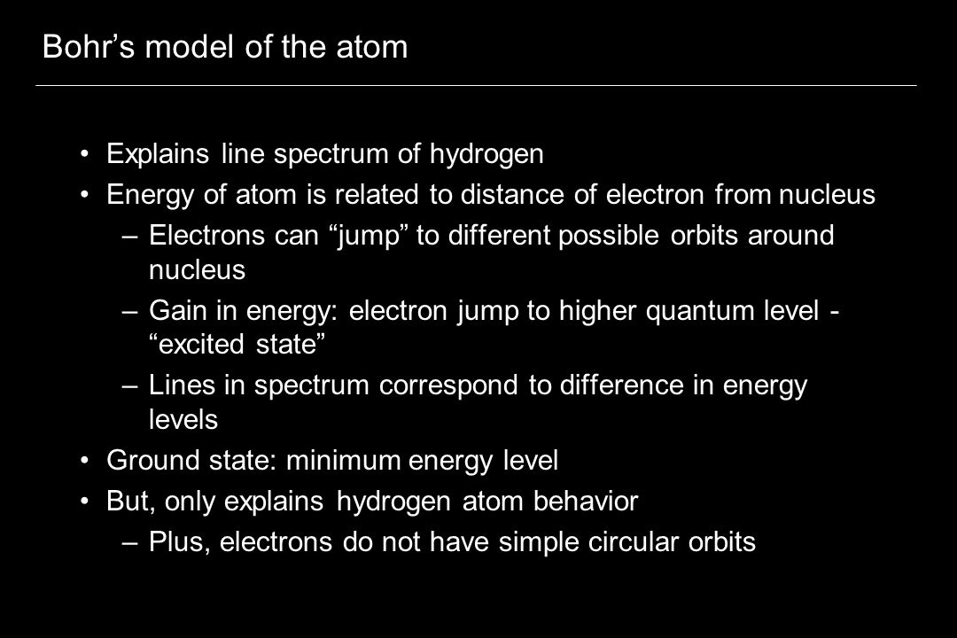 Bohr’s model of the atom Explains line spectrum of hydrogen Energy of atom is related to distance of electron from nucleus –Electrons can jump to different possible orbits around nucleus –Gain in energy: electron jump to higher quantum level - excited state –Lines in spectrum correspond to difference in energy levels Ground state: minimum energy level But, only explains hydrogen atom behavior –Plus, electrons do not have simple circular orbits