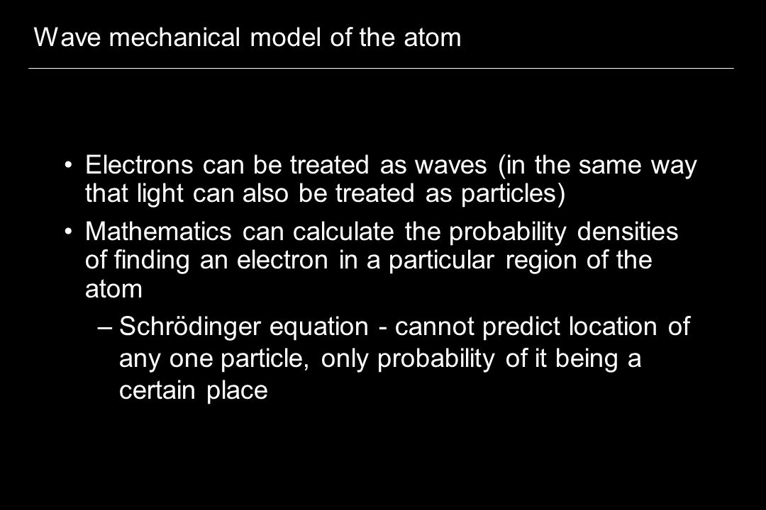 Wave mechanical model of the atom Electrons can be treated as waves (in the same way that light can also be treated as particles) Mathematics can calculate the probability densities of finding an electron in a particular region of the atom –Schrödinger equation - cannot predict location of any one particle, only probability of it being a certain place
