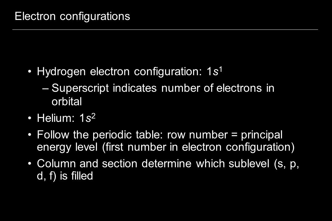 Electron configurations Hydrogen electron configuration: 1s 1 –Superscript indicates number of electrons in orbital Helium: 1s 2 Follow the periodic table: row number = principal energy level (first number in electron configuration) Column and section determine which sublevel (s, p, d, f) is filled