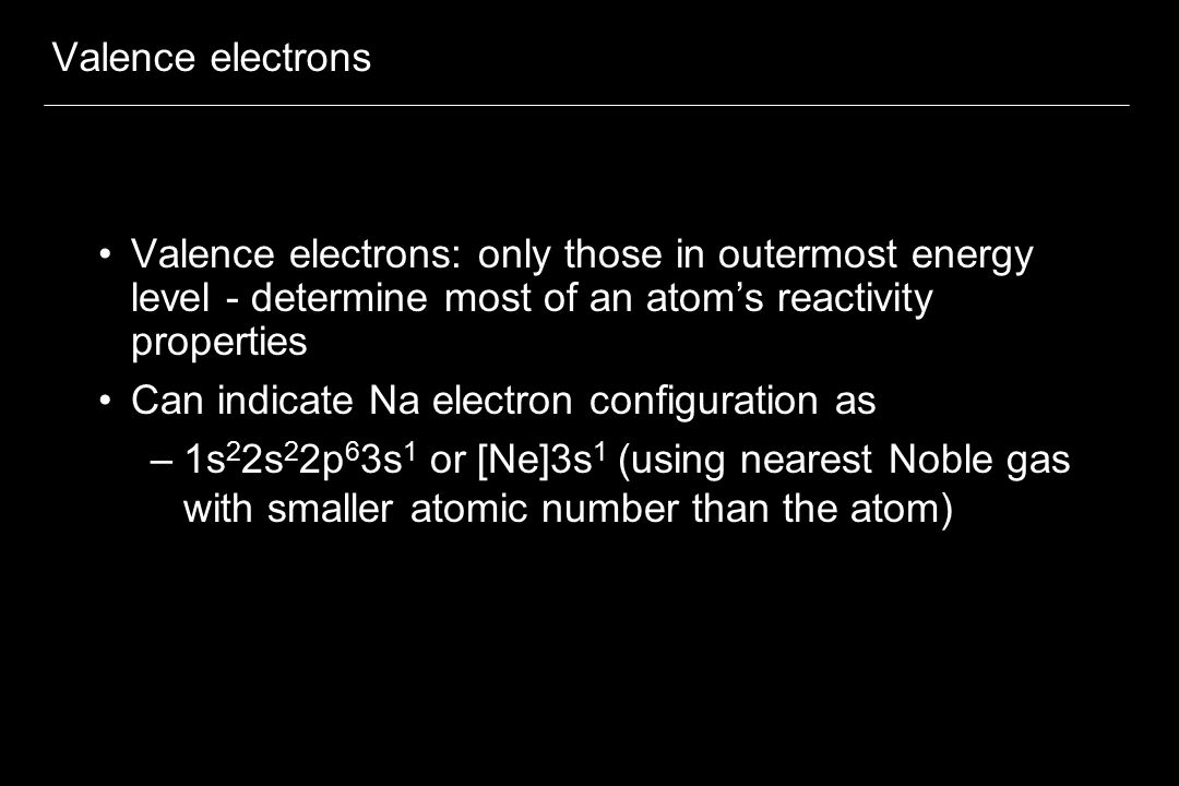 Valence electrons Valence electrons: only those in outermost energy level - determine most of an atom’s reactivity properties Can indicate Na electron configuration as –1s 2 2s 2 2p 6 3s 1 or [Ne]3s 1 (using nearest Noble gas with smaller atomic number than the atom)
