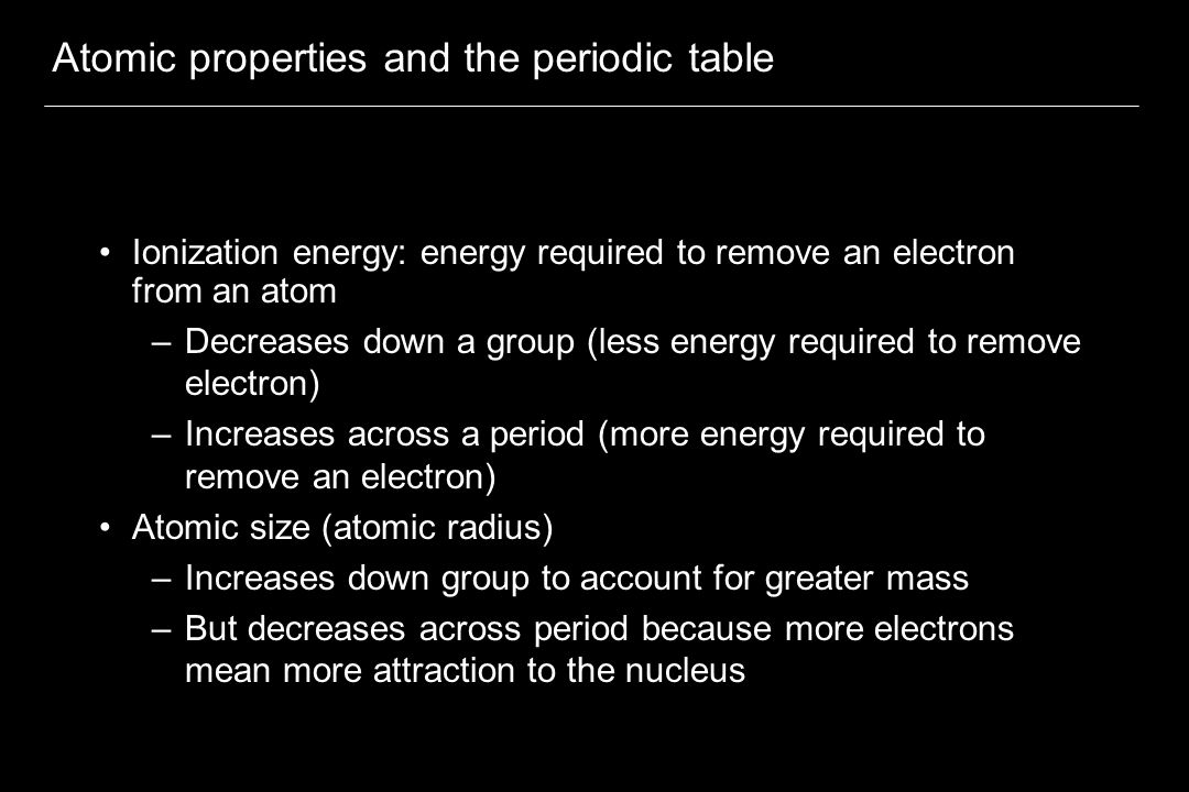 Atomic properties and the periodic table Ionization energy: energy required to remove an electron from an atom –Decreases down a group (less energy required to remove electron) –Increases across a period (more energy required to remove an electron) Atomic size (atomic radius) –Increases down group to account for greater mass –But decreases across period because more electrons mean more attraction to the nucleus