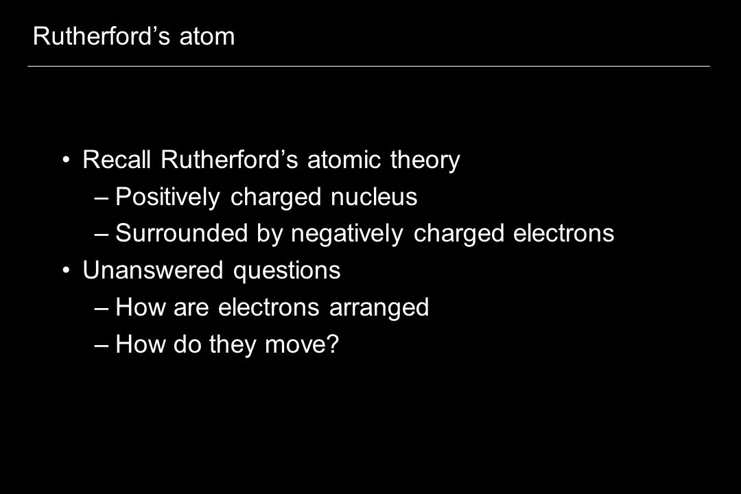 Rutherford’s atom Recall Rutherford’s atomic theory –Positively charged nucleus –Surrounded by negatively charged electrons Unanswered questions –How are electrons arranged –How do they move