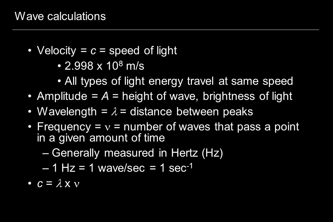 Wave calculations Velocity = c = speed of light x 10 8 m/s All types of light energy travel at same speed Amplitude = A = height of wave, brightness of light Wavelength =  = distance between peaks Frequency = = number of waves that pass a point in a given amount of time –Generally measured in Hertz (Hz) –1 Hz = 1 wave/sec = 1 sec -1 c =  x 