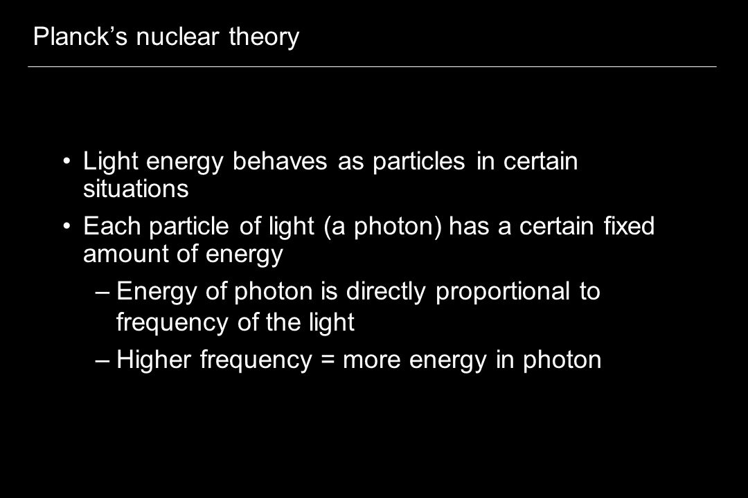 Planck’s nuclear theory Light energy behaves as particles in certain situations Each particle of light (a photon) has a certain fixed amount of energy –Energy of photon is directly proportional to frequency of the light –Higher frequency = more energy in photon