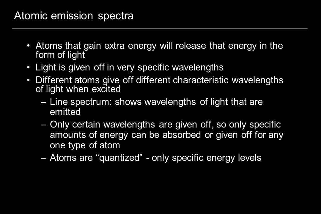 Atomic emission spectra Atoms that gain extra energy will release that energy in the form of light Light is given off in very specific wavelengths Different atoms give off different characteristic wavelengths of light when excited –Line spectrum: shows wavelengths of light that are emitted –Only certain wavelengths are given off, so only specific amounts of energy can be absorbed or given off for any one type of atom –Atoms are quantized - only specific energy levels