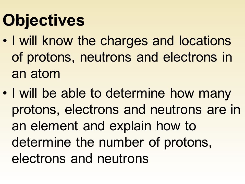 Objectives I will know the charges and locations of protons, neutrons and electrons in an atom I will be able to determine how many protons, electrons and neutrons are in an element and explain how to determine the number of protons, electrons and neutrons