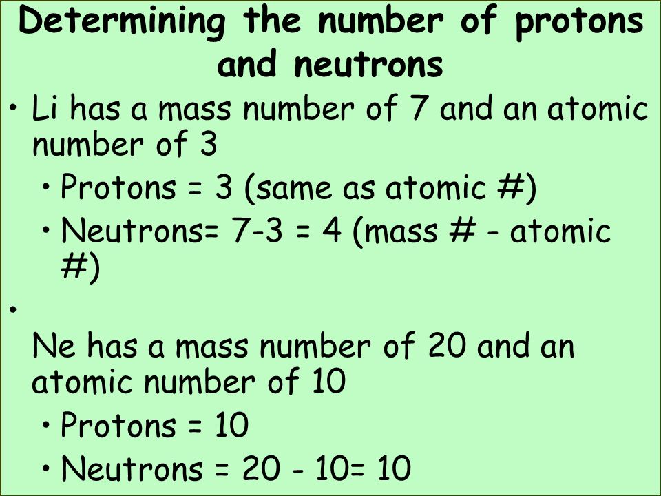 Determining the number of protons and neutrons Li has a mass number of 7 and an atomic number of 3 Protons = 3 (same as atomic #) Neutrons= 7-3 = 4 (mass # - atomic #) Ne has a mass number of 20 and an atomic number of 10 Protons = 10 Neutrons = = 10