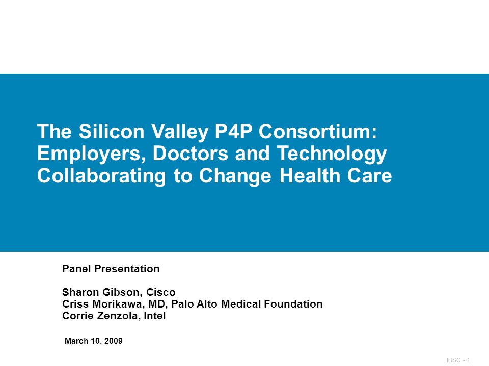 IBSG - 1 The Silicon Valley P4P Consortium: Employers, Doctors and Technology Collaborating to Change Health Care Panel Presentation Sharon Gibson, Cisco Criss Morikawa, MD, Palo Alto Medical Foundation Corrie Zenzola, Intel March 10, 2009