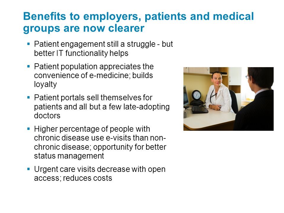 Benefits to employers, patients and medical groups are now clearer  Patient engagement still a struggle - but better IT functionality helps  Patient population appreciates the convenience of e-medicine; builds loyalty  Patient portals sell themselves for patients and all but a few late-adopting doctors  Higher percentage of people with chronic disease use e-visits than non- chronic disease; opportunity for better status management  Urgent care visits decrease with open access; reduces costs