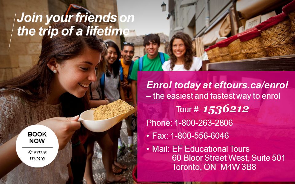Enrol today at eftours.ca/enrol – the easiest and fastest way to enrol Tour #: Phone: Fax: Mail:EF Educational Tours 60 Bloor Street West, Suite 501 Toronto, ON M4W 3B8 Join your friends on the trip of a lifetime BOOK NOW & save more