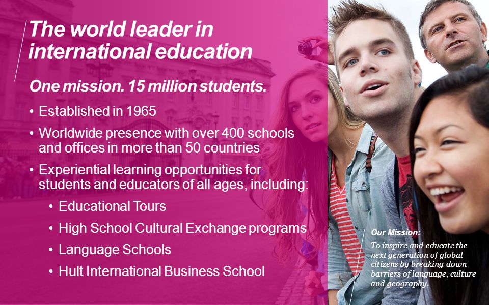 The world leader in international education Established in 1965 Worldwide presence with over 400 schools and offices in more than 50 countries Experiential learning opportunities for students and educators of all ages, including: Educational Tours High School Cultural Exchange programs Language Schools Hult International Business School One mission.