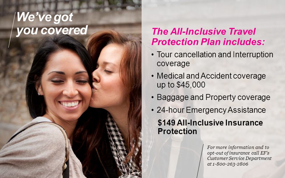 We’ve got you covered The All-Inclusive Travel Protection Plan includes: Tour cancellation and Interruption coverage Medical and Accident coverage up to $45,000 Baggage and Property coverage 24-hour Emergency Assistance $149 All-Inclusive Insurance Protection For more information and to opt-out of insurance call EF’s Customer Service Department at