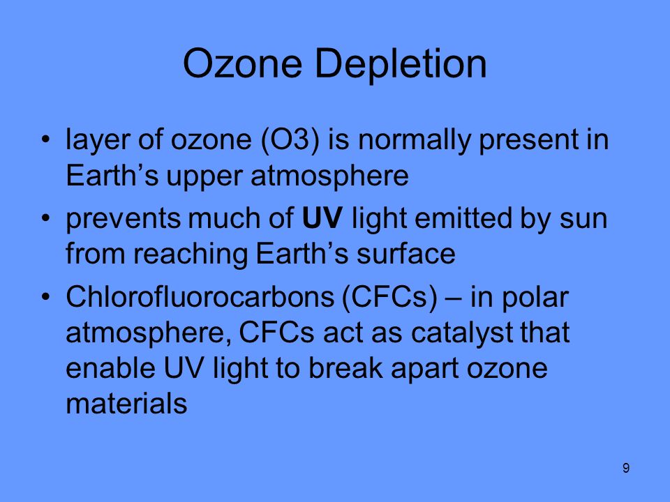 9 Ozone Depletion layer of ozone (O3) is normally present in Earth’s upper atmosphere prevents much of UV light emitted by sun from reaching Earth’s surface Chlorofluorocarbons (CFCs) – in polar atmosphere, CFCs act as catalyst that enable UV light to break apart ozone materials