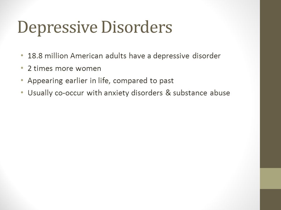 Depressive Disorders 18.8 million American adults have a depressive disorder 2 times more women Appearing earlier in life, compared to past Usually co-occur with anxiety disorders & substance abuse
