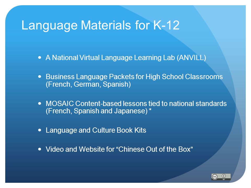 Language Materials for K-12 A National Virtual Language Learning Lab (ANVILL) Business Language Packets for High School Classrooms (French, German, Spanish) MOSAIC Content-based lessons tied to national standards (French, Spanish and Japanese) * Language and Culture Book Kits Video and Website for Chinese Out of the Box