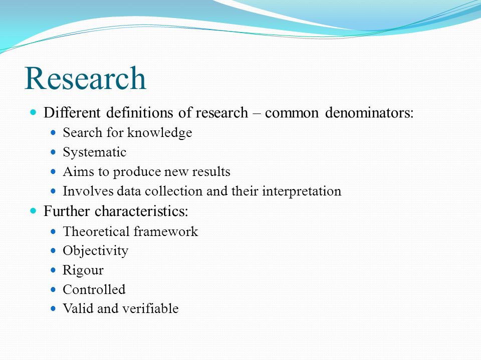Research Different definitions of research – common denominators: Search for knowledge Systematic Aims to produce new results Involves data collection and their interpretation Further characteristics: Theoretical framework Objectivity Rigour Controlled Valid and verifiable