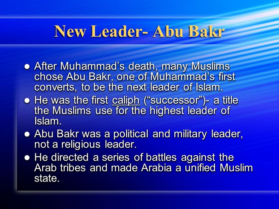 New Leader- Abu Bakr After Muhammad’s death, many Muslims chose Abu Bakr, one of Muhammad’s first converts, to be the next leader of Islam.