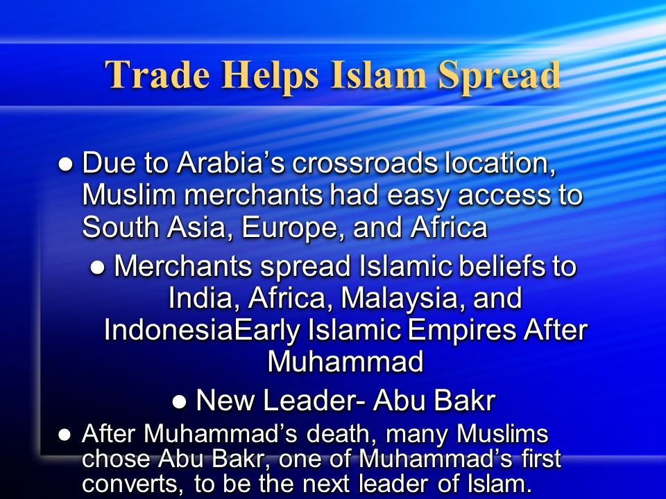 Trade Helps Islam Spread Due to Arabia’s crossroads location, Muslim merchants had easy access to South Asia, Europe, and Africa Due to Arabia’s crossroads location, Muslim merchants had easy access to South Asia, Europe, and Africa Merchants spread Islamic beliefs to India, Africa, Malaysia, and IndonesiaEarly Islamic Empires After Muhammad Merchants spread Islamic beliefs to India, Africa, Malaysia, and IndonesiaEarly Islamic Empires After Muhammad New Leader- Abu Bakr New Leader- Abu Bakr After Muhammad’s death, many Muslims chose Abu Bakr, one of Muhammad’s first converts, to be the next leader of Islam.