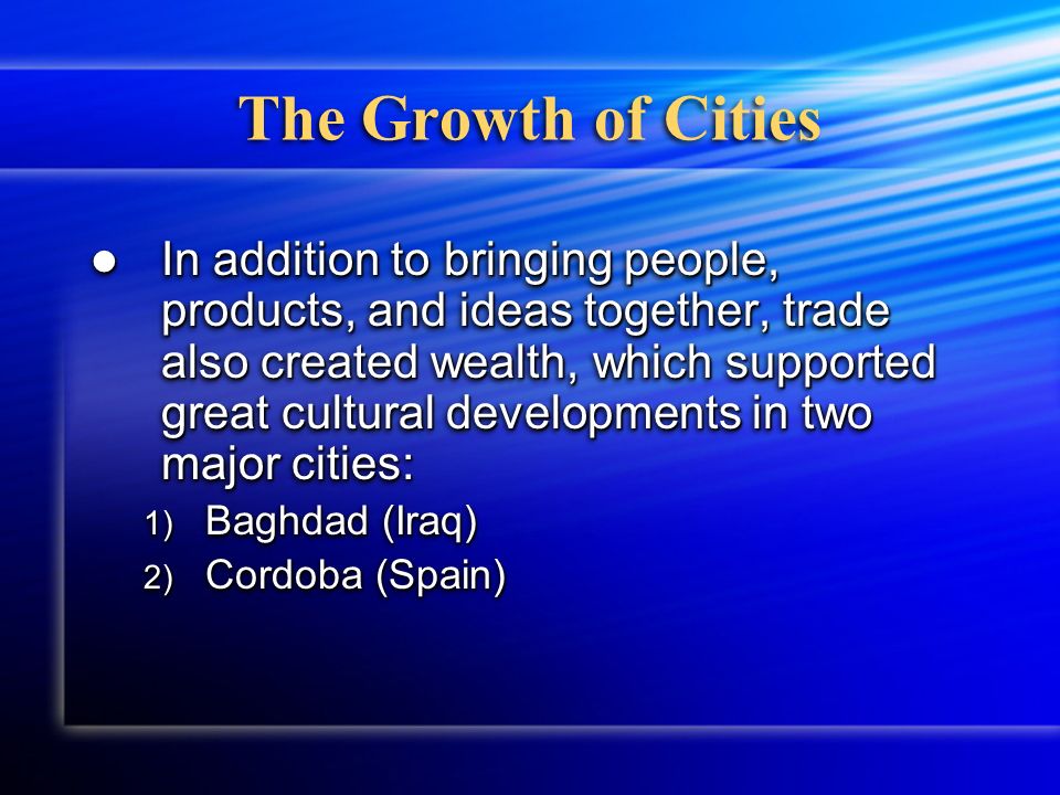 The Growth of Cities In addition to bringing people, products, and ideas together, trade also created wealth, which supported great cultural developments in two major cities: In addition to bringing people, products, and ideas together, trade also created wealth, which supported great cultural developments in two major cities: 1) Baghdad (Iraq) 2) Cordoba (Spain) In addition to bringing people, products, and ideas together, trade also created wealth, which supported great cultural developments in two major cities: In addition to bringing people, products, and ideas together, trade also created wealth, which supported great cultural developments in two major cities: 1) Baghdad (Iraq) 2) Cordoba (Spain)