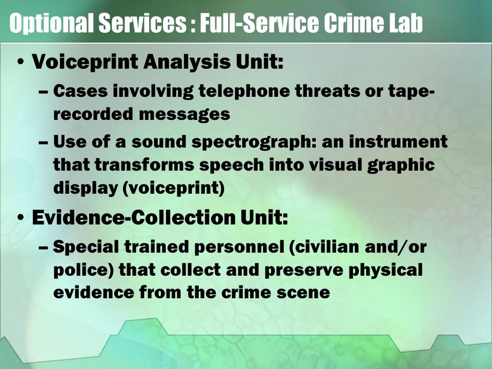 Optional Services : Full-Service Crime Lab Voiceprint Analysis Unit: –Cases involving telephone threats or tape- recorded messages –Use of a sound spectrograph: an instrument that transforms speech into visual graphic display (voiceprint) Evidence-Collection Unit: –Special trained personnel (civilian and/or police) that collect and preserve physical evidence from the crime scene