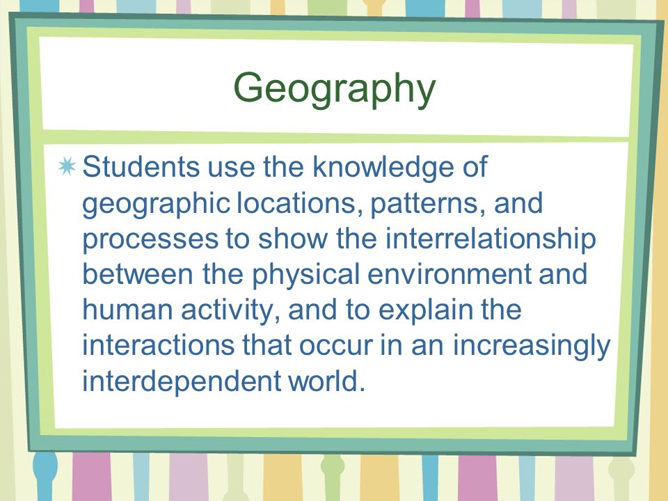 Geography Students use the knowledge of geographic locations, patterns, and processes to show the interrelationship between the physical environment and human activity, and to explain the interactions that occur in an increasingly interdependent world.