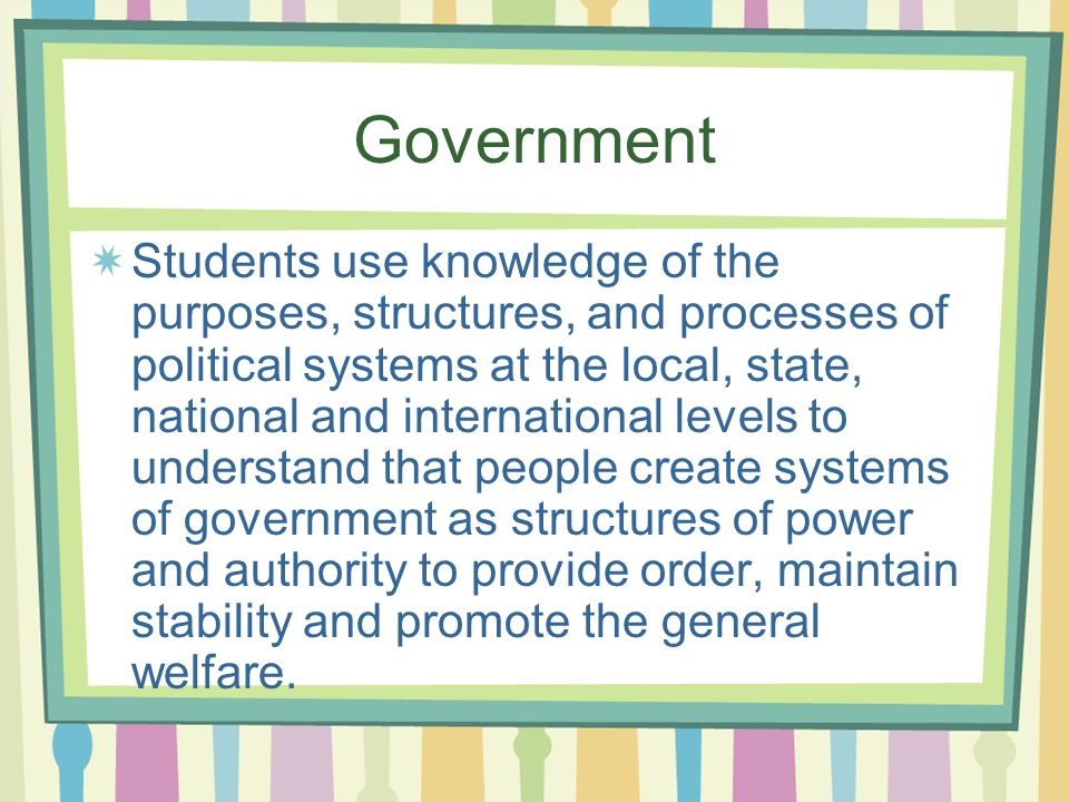 Government Students use knowledge of the purposes, structures, and processes of political systems at the local, state, national and international levels to understand that people create systems of government as structures of power and authority to provide order, maintain stability and promote the general welfare.