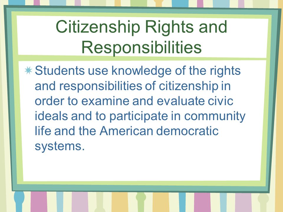 Citizenship Rights and Responsibilities Students use knowledge of the rights and responsibilities of citizenship in order to examine and evaluate civic ideals and to participate in community life and the American democratic systems.
