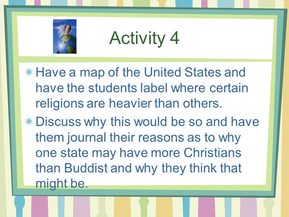 Activity 4 Have a map of the United States and have the students label where certain religions are heavier than others.