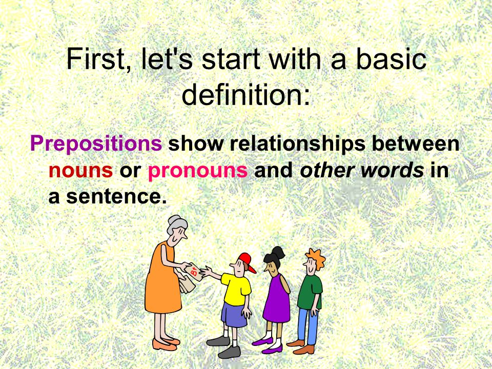 First, let s start with a basic definition: Prepositions show relationships between nouns or pronouns and other words in a sentence.