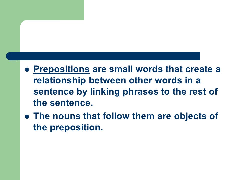 Prepositions are small words that create a relationship between other words in a sentence by linking phrases to the rest of the sentence.