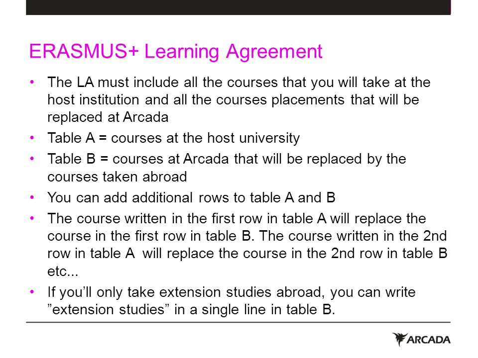 ERASMUS+ Learning Agreement The LA must include all the courses that you will take at the host institution and all the courses placements that will be replaced at Arcada Table A = courses at the host university Table B = courses at Arcada that will be replaced by the courses taken abroad You can add additional rows to table A and B The course written in the first row in table A will replace the course in the first row in table B.