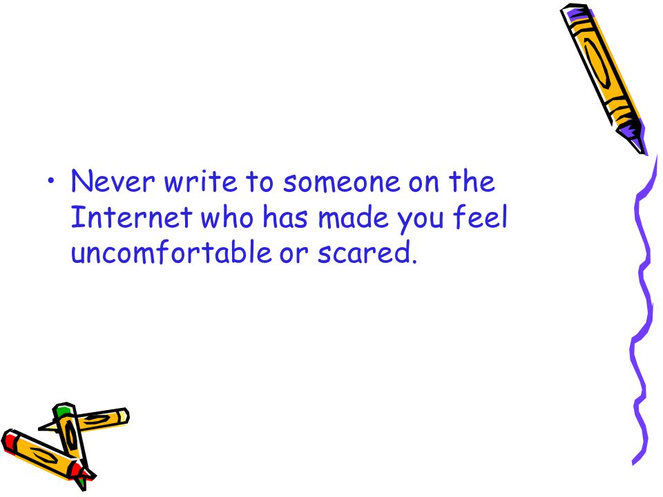 Never write to someone on the Internet who has made you feel uncomfortable or scared.
