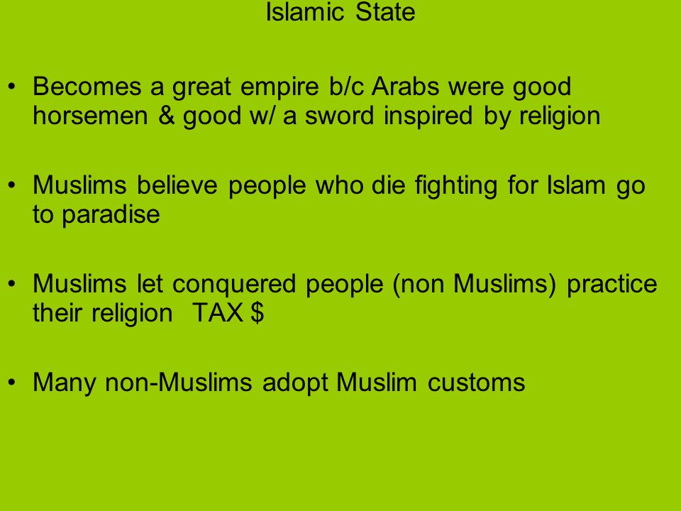 Islamic State Becomes a great empire b/c Arabs were good horsemen & good w/ a sword inspired by religion Muslims believe people who die fighting for Islam go to paradise Muslims let conquered people (non Muslims) practice their religion TAX $ Many non-Muslims adopt Muslim customs
