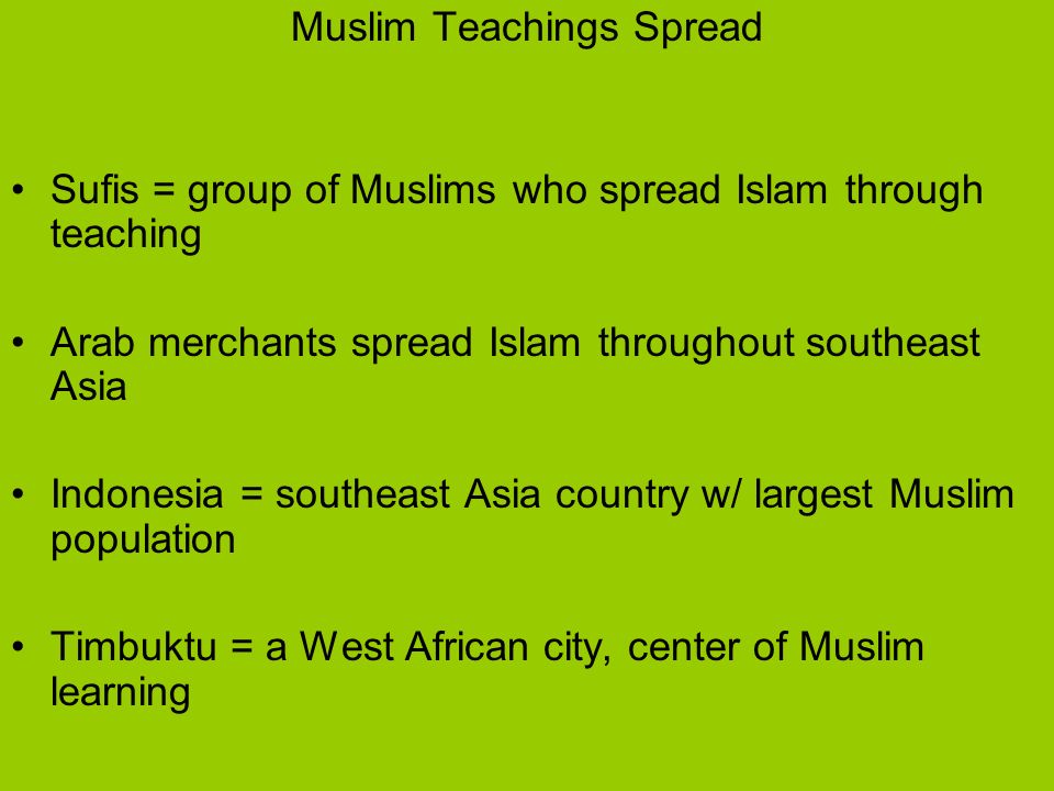 Muslim Teachings Spread Sufis = group of Muslims who spread Islam through teaching Arab merchants spread Islam throughout southeast Asia Indonesia = southeast Asia country w/ largest Muslim population Timbuktu = a West African city, center of Muslim learning