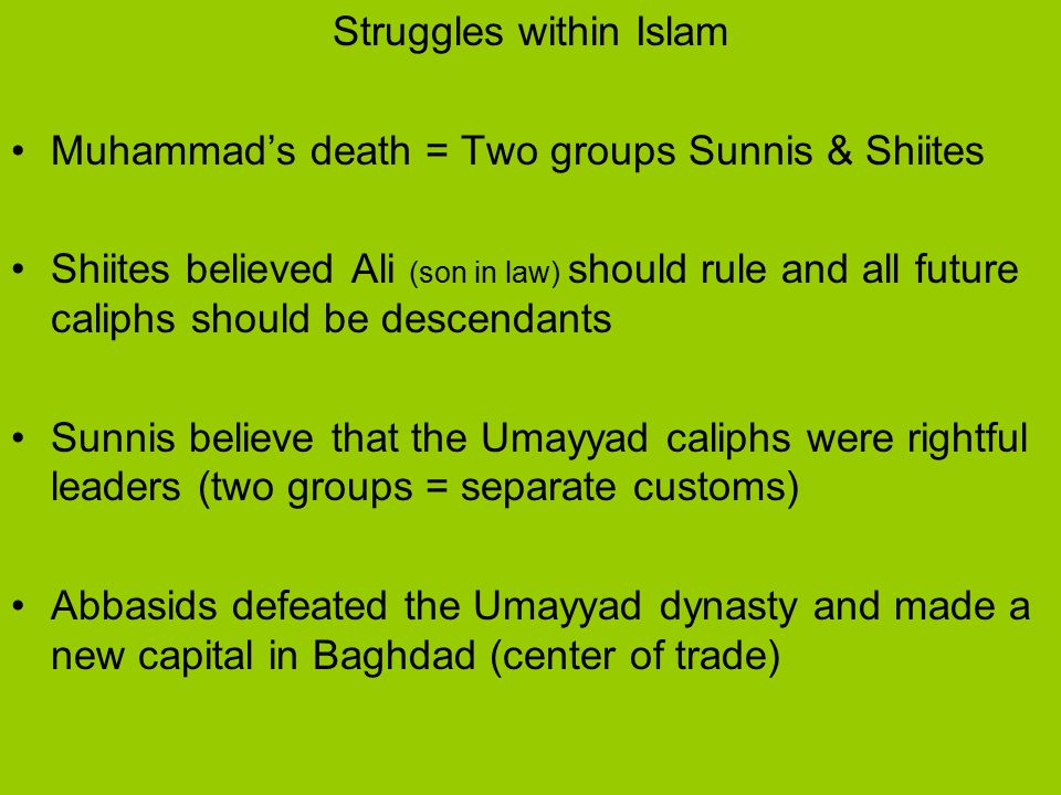 Struggles within Islam Muhammad’s death = Two groups Sunnis & Shiites Shiites believed Ali (son in law) should rule and all future caliphs should be descendants Sunnis believe that the Umayyad caliphs were rightful leaders (two groups = separate customs) Abbasids defeated the Umayyad dynasty and made a new capital in Baghdad (center of trade)