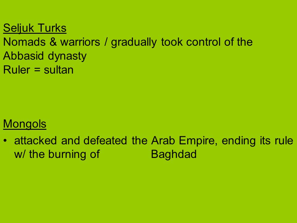 Seljuk Turks Nomads & warriors / gradually took control of the Abbasid dynasty Ruler = sultan Mongols attacked and defeated the Arab Empire, ending its rule w/ the burning of Baghdad
